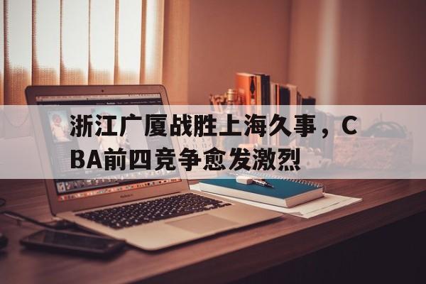 bet365_浙江广厦战胜上海久事，CBA前四竞争愈发激烈的简单介绍